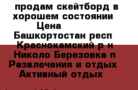продам скейтборд в хорошем состоянии › Цена ­ 1 000 - Башкортостан респ., Краснокамский р-н, Николо-Березовка п. Развлечения и отдых » Активный отдых   